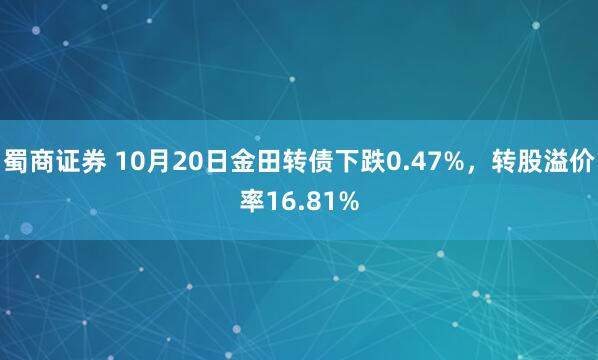 蜀商证券 10月20日金田转债下跌0.47%，转股溢价率16.81%