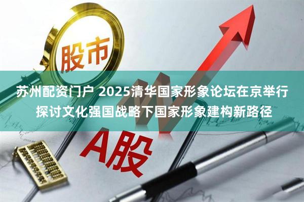 苏州配资门户 2025清华国家形象论坛在京举行 探讨文化强国战略下国家形象建构新路径