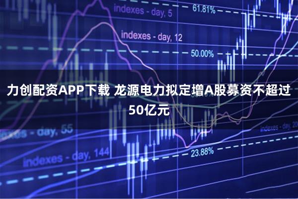 力创配资APP下载 龙源电力拟定增A股募资不超过50亿元