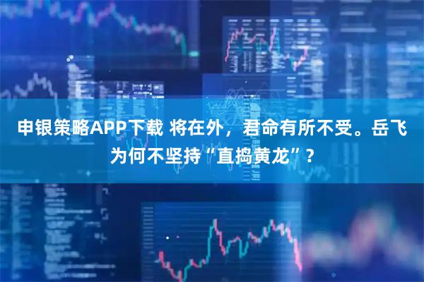 申银策略APP下载 将在外，君命有所不受。岳飞为何不坚持“直捣黄龙”？