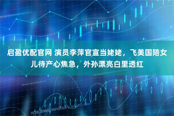 启盈优配官网 演员李萍官宣当姥姥，飞美国陪女儿待产心焦急，外孙漂亮白里透红