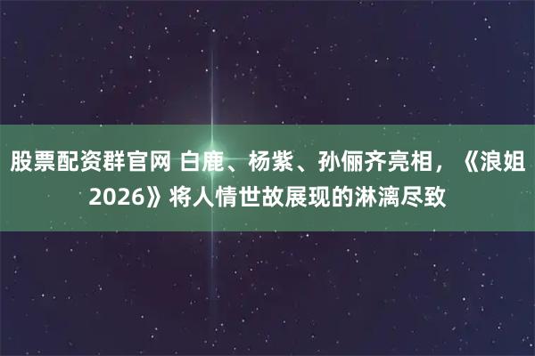 股票配资群官网 白鹿、杨紫、孙俪齐亮相，《浪姐2026》将人情世故展现的淋漓尽致