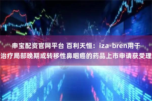 申宝配资官网平台 百利天恒：iza-bren用于治疗局部晚期或转移性鼻咽癌的药品上市申请获受理