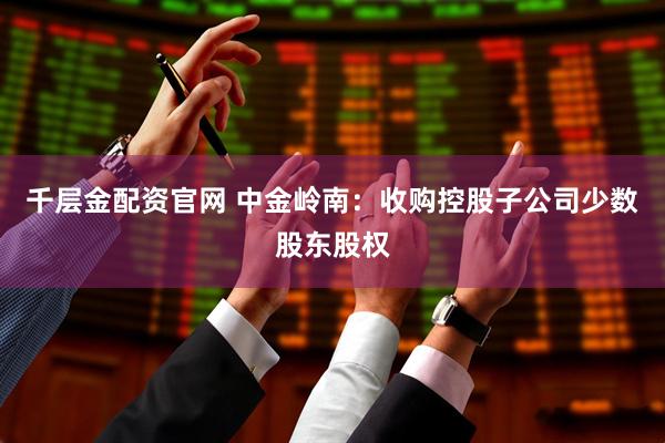 千层金配资官网 中金岭南：收购控股子公司少数股东股权