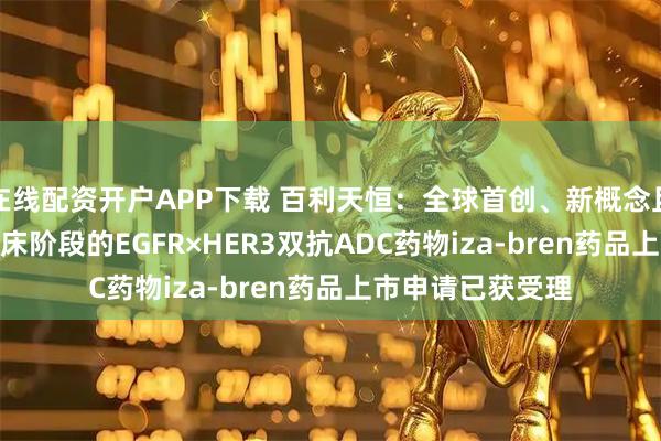 在线配资开户APP下载 百利天恒：全球首创、新概念且唯一进入III期临床阶段的EGFR×HER3双抗ADC药物iza-bren药品上市申请已获受理