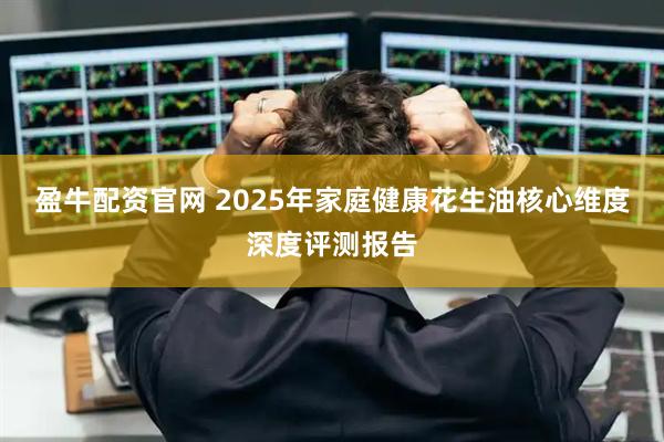 盈牛配资官网 2025年家庭健康花生油核心维度深度评测报告