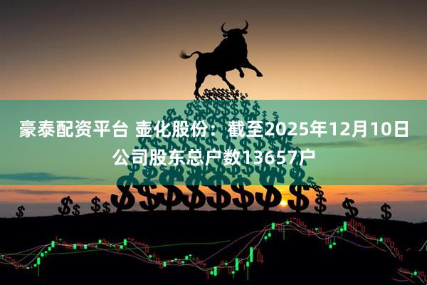 豪泰配资平台 壶化股份：截至2025年12月10日公司股东总户数13657户