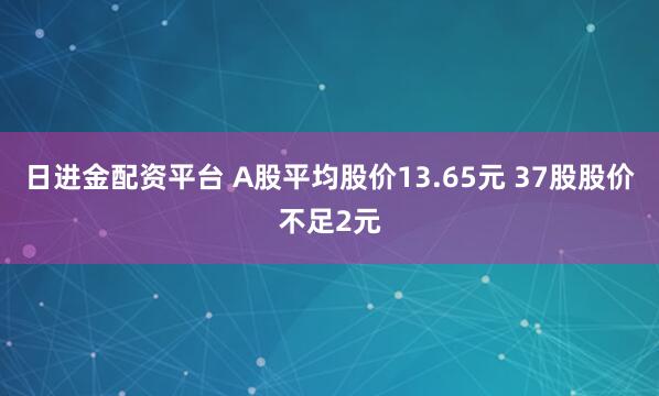 日进金配资平台 A股平均股价13.65元 37股股价不足2元
