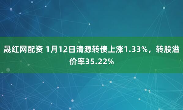 晟红网配资 1月12日清源转债上涨1.33%，转股溢价率35.22%