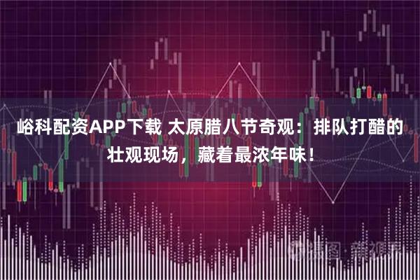 峪科配资APP下载 太原腊八节奇观：排队打醋的壮观现场，藏着最浓年味！