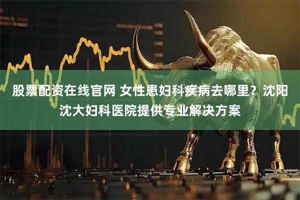 股票配资在线官网 女性患妇科疾病去哪里？沈阳沈大妇科医院提供专业解决方案