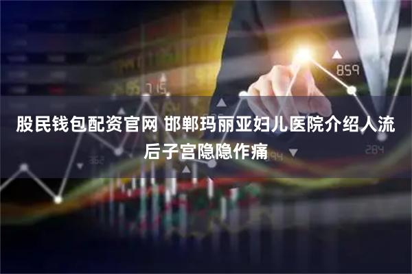股民钱包配资官网 邯郸玛丽亚妇儿医院介绍人流后子宫隐隐作痛