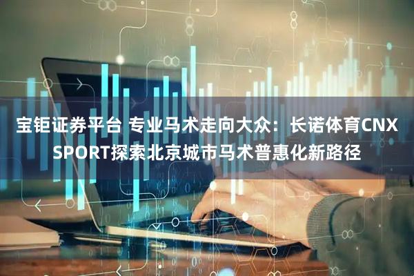 宝钜证券平台 专业马术走向大众：长诺体育CNXSPORT探索北京城市马术普惠化新路径