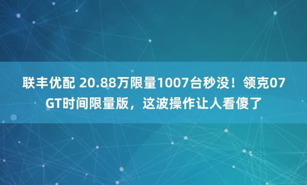 联丰优配 20.88万限量1007台秒没！领克07GT时间限量版，这波操作让人看傻了