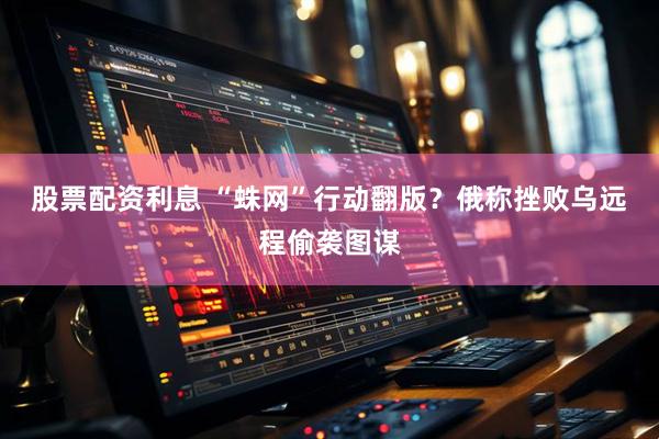 股票配资利息 “蛛网”行动翻版？俄称挫败乌远程偷袭图谋