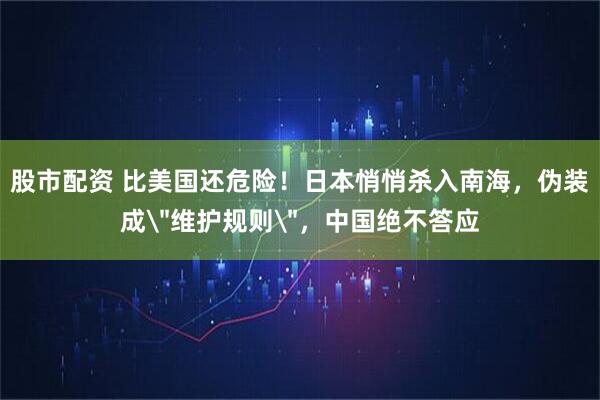 股市配资 比美国还危险！日本悄悄杀入南海，伪装成