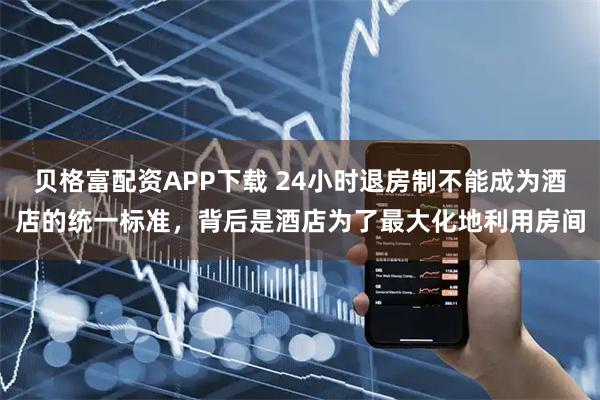 贝格富配资APP下载 24小时退房制不能成为酒店的统一标准，背后是酒店为了最大化地利用房间