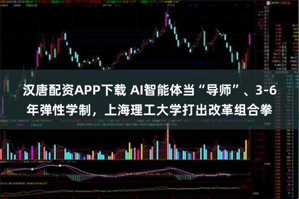 汉唐配资APP下载 AI智能体当“导师”、3-6年弹性学制，上海理工大学打出改革组合拳
